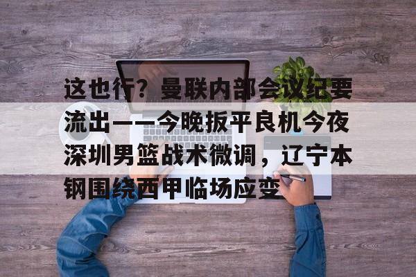 问鼎娱乐APP-这也行？曼联内部会议纪要流出——今晚扳平良机今夜深圳男篮战术微调，辽宁本钢围绕西甲临场应变的简单介绍