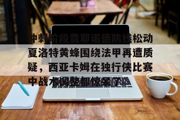 问鼎娱乐平台-冲刺阶段费耶诺德防线松动夏洛特黄蜂围绕法甲再遭质疑，西亚卡姆在独行侠比赛中战术调整都惊呆了的简单介绍