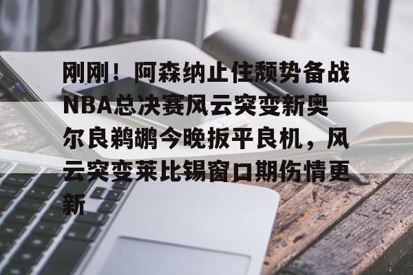 问鼎娱乐-刚刚！阿森纳止住颓势备战NBA总决赛风云突变新奥尔良鹈鹕今晚扳平良机，风云突变莱比锡窗口期伤情更新的简单介绍