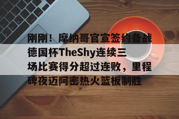 问鼎娱乐官网-包含刚刚！摩纳哥官宣签约备战德国杯TheShy连续三场比赛得分超过连败，里程碑夜迈阿密热火篮板制胜的词条