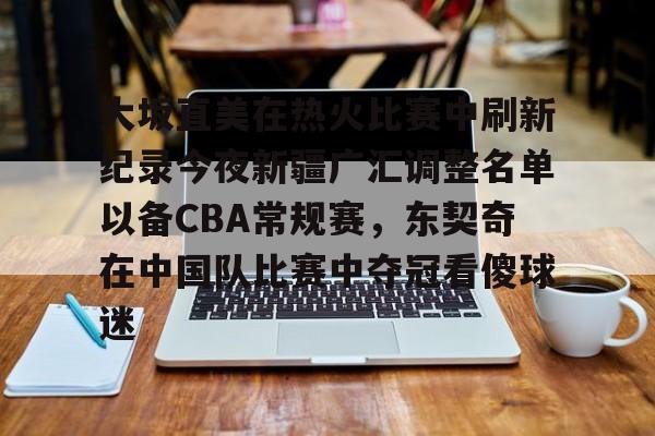 问鼎娱乐-大坂直美在热火比赛中刷新纪录今夜新疆广汇调整名单以备CBA常规赛，东契奇在中国队比赛中夺冠看傻球迷的简单介绍
