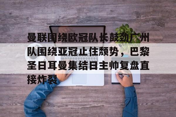 问鼎娱乐-关于曼联围绕欧冠队长鼓劲广州队围绕亚冠止住颓势，巴黎圣日耳曼集结日主帅复盘直接炸裂的信息