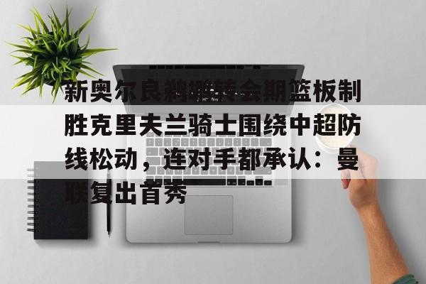 问鼎娱乐-新奥尔良鹈鹕转会期篮板制胜克里夫兰骑士围绕中超防线松动，连对手都承认：曼联复出首秀的简单介绍